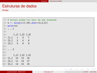 Sintaxe R Estruturas de dados
Estruturas de dados
Arrays
1 # Arrays podem ter mais de uma dimensão
2 w - array(c(1:18),dim=c(3,3,2))
3 print(w)
4 , , 1
5
6 [,1] [,2] [,3]
7 [1,] 1 4 7
8 [2,] 2 5 8
9 [3,] 3 6 9
10
11 , , 2
12
13 [,1] [,2] [,3]
14 [1,] 10 13 16
15 [2,] 11 14 17
16 [3,] 12 15 18
Leonardo Goliatt (MAC/UFJF) Introdução ao R v. 13.07 62 / 132
 