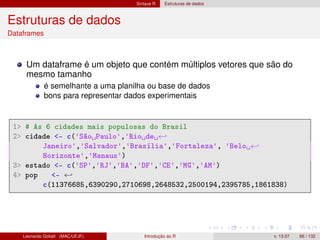 Sintaxe R Estruturas de dados
Estruturas de dados
Dataframes
Um dataframe é um objeto que contém múltiplos vetores que são do
mesmo tamanho
é semelhante a uma planilha ou base de dados
bons para representar dados experimentais
1 # As 6 cidades mais populosas do Brasil
2 cidade - c('São Paulo','Rio de ←
Janeiro','Salvador','Brasília','Fortaleza', 'Belo ←
Horizonte','Manaus')
3 estado - c('SP','RJ','BA','DF','CE','MG','AM')
4 pop - ←
c(11376685,6390290,2710698,2648532,2500194,2395785,1861838)
Leonardo Goliatt (MAC/UFJF) Introdução ao R v. 13.07 66 / 132
 