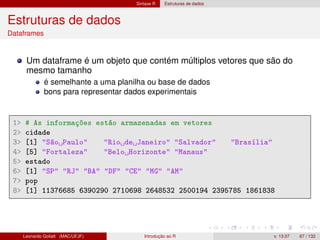 Sintaxe R Estruturas de dados
Estruturas de dados
Dataframes
Um dataframe é um objeto que contém múltiplos vetores que são do
mesmo tamanho
é semelhante a uma planilha ou base de dados
bons para representar dados experimentais
1 # As informações estão armazenadas em vetores
2 cidade
3 [1] São Paulo Rio de Janeiro Salvador Brasília
4 [5] Fortaleza Belo Horizonte Manaus
5 estado
6 [1] SP RJ BA DF CE MG AM
7 pop
8 [1] 11376685 6390290 2710698 2648532 2500194 2395785 1861838
Leonardo Goliatt (MAC/UFJF) Introdução ao R v. 13.07 67 / 132
 