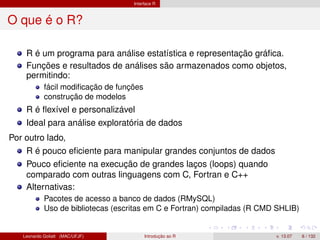 Interface R
O que é o R?
R é um programa para análise estatística e representação gráﬁca.
Funções e resultados de análises são armazenados como objetos,
permitindo:
fácil modiﬁcação de funções
construção de modelos
R é ﬂexível e personalizável
Ideal para análise exploratória de dados
Por outro lado,
R é pouco eﬁciente para manipular grandes conjuntos de dados
Pouco eﬁciente na execução de grandes laços (loops) quando
comparado com outras linguagens com C, Fortran e C++
Alternativas:
Pacotes de acesso a banco de dados (RMySQL)
Uso de bibliotecas (escritas em C e Fortran) compiladas (R CMD SHLIB)
Leonardo Goliatt (MAC/UFJF) Introdução ao R v. 13.07 6 / 132
 