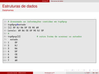 Sintaxe R Estruturas de dados
Estruturas de dados
Dataframes
1 # Acessando as informações contidas em top6pop
2 top6pop$estado
3 [1] SP RJ BA DF CE MG AM
4 Levels: AM BA CE DF MG RJ SP
5 #
6 top6pop[2] # outra forma de acessar os estados
7 estado
8 1 SP
9 2 RJ
10 3 BA
11 4 DF
12 5 CE
13 6 MG
14 7 AM
Leonardo Goliatt (MAC/UFJF) Introdução ao R v. 13.07 69 / 132
 