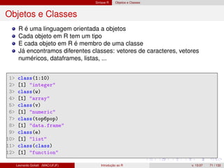 Sintaxe R Objetos e Classes
Objetos e Classes
R é uma linguagem orientada a objetos
Cada objeto em R tem um tipo
E cada objeto em R é membro de uma classe
Já encontramos diferentes classes: vetores de caracteres, vetores
numéricos, dataframes, listas, ...
1 class(1:10)
2 [1] integer
3 class(w)
4 [1] array
5 class(v)
6 [1] numeric
7 class(top6pop)
8 [1] data.frame
9 class(e)
10 [1] list
11 class(class)
12 [1] function
Leonardo Goliatt (MAC/UFJF) Introdução ao R v. 13.07 71 / 132
 