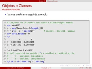 Sintaxe R Objetos e Classes
Objetos e Classes
Modelos e fórmulas
Vamos analisar o seguinte exemplo
1 # Conjunto de 20 pontos com ruído e distribuição normal
2 set.seed(2)
3 x = seq(from=0,to=5,length=20)
4 y = 2*x - 3 + rnorm(20) # rnorm(): distrib. normal
5 xy= data.frame(x,y)
6 xy
7 x y
8 1 0.0000000 -3.8969145
9 2 0.2631579 -2.2888350
10 ...
11 20 5.0000000 7.4322652
12 # lm() constroi um modelo y~x e atribui a variável xy.lm
13 # -- y : variável dependente
14 # -- x : variável independente
15 xy.lm = lm(formula=y~x, data=xy)
Leonardo Goliatt (MAC/UFJF) Introdução ao R v. 13.07 73 / 132
 