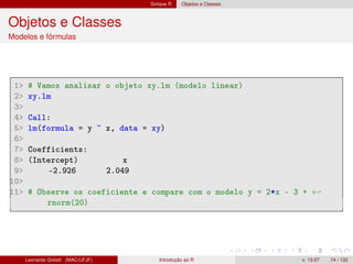 Sintaxe R Objetos e Classes
Objetos e Classes
Modelos e fórmulas
1 # Vamos analisar o objeto xy.lm (modelo linear)
2 xy.lm
3
4 Call:
5 lm(formula = y ~ x, data = xy)
6
7 Coefficients:
8 (Intercept) x
9 -2.926 2.049
10
11 # Observe os coeficiente e compare com o modelo y = 2*x - 3 + ←
rnorm(20)
Leonardo Goliatt (MAC/UFJF) Introdução ao R v. 13.07 74 / 132
 