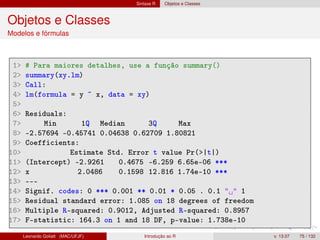 Sintaxe R Objetos e Classes
Objetos e Classes
Modelos e fórmulas
1 # Para maiores detalhes, use a função summary()
2 summary(xy.lm)
3 Call:
4 lm(formula = y ~ x, data = xy)
5
6 Residuals:
7 Min 1Q Median 3Q Max
8 -2.57694 -0.45741 0.04638 0.62709 1.80821
9 Coefficients:
10 Estimate Std. Error t value Pr(|t|)
11 (Intercept) -2.9261 0.4675 -6.259 6.65e-06 ***
12 x 2.0486 0.1598 12.816 1.74e-10 ***
13 ---
14 Signif. codes: 0 *** 0.001 ** 0.01 * 0.05 . 0.1   1
15 Residual standard error: 1.085 on 18 degrees of freedom
16 Multiple R-squared: 0.9012, Adjusted R-squared: 0.8957
17 F-statistic: 164.3 on 1 and 18 DF, p-value: 1.738e-10
Leonardo Goliatt (MAC/UFJF) Introdução ao R v. 13.07 75 / 132
 