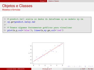 Sintaxe R Objetos e Classes
Objetos e Classes
Modelos e fórmulas
1 # predict.lm() avalia os dados do dataframe xy no modelo xy.lm
2 xy.pr=predict.lm(xy.lm)
3
4 # Usamos algumas ferramentas gráficas para visualizar
5 plot(x,y,col='blue'); lines(x,xy.pr,col='red')
Leonardo Goliatt (MAC/UFJF) Introdução ao R v. 13.07 76 / 132
 