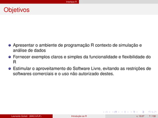 Interface R
Objetivos
Apresentar o ambiente de programação R contexto de simulação e
análise de dados
Fornecer exemplos claros e simples da funcionalidade e ﬂexibilidade do
R
Estimular o aproveitamento do Software Livre, evitando as restrições de
softwares comerciais e o uso não autorizado destes.
Leonardo Goliatt (MAC/UFJF) Introdução ao R v. 13.07 7 / 132
 