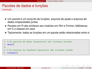 Pacotes do R Pacotes de dados e funções
Pacotes de dados e funções
Introdução
Um pacote é um conjunto de funções, arquivos de ajuda e arquivos de
dados empacotados juntos
Pacotes em R são similares aos modulos em Perl e Fortran, bibliotecas
em C e classes em Java
Tipicamente, todas as funções em um pacote estão relacionadas entre si
1 # Os pacotes de dados disponíveis são listados através
2 data()
3
4 # Os pacotes de funçõesd isponíveis são listados usando
5 library()
Leonardo Goliatt (MAC/UFJF) Introdução ao R v. 13.07 77 / 132
 