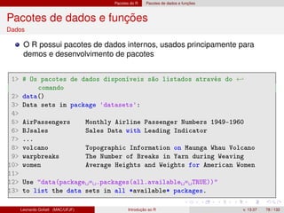 Pacotes do R Pacotes de dados e funções
Pacotes de dados e funções
Dados
O R possui pacotes de dados internos, usados principamente para
demos e desenvolvimento de pacotes
1 # Os pacotes de dados disponíveis são listados através do ←
comando
2 data()
3 Data sets in package 'datasets':
4
5 AirPassengers Monthly Airline Passenger Numbers 1949-1960
6 BJsales Sales Data with Leading Indicator
7 ...
8 volcano Topographic Information on Maunga Whau Volcano
9 warpbreaks The Number of Breaks in Yarn during Weaving
10 women Average Heights and Weights for American Women
11
12 Use data(package = .packages(all.available = TRUE))
13 to list the data sets in all *available* packages.
Leonardo Goliatt (MAC/UFJF) Introdução ao R v. 13.07 78 / 132
 