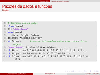 Pacotes do R Pacotes de dados e funções
Pacotes de dados e funções
Dados
1 # Operando com os dados
2 class(trees)
3 [1] data.frame
4 mean(trees)
5 Girth Height Volume
6 13.24839 76.00000 30.17097
7 str(trees) # mostra informações sobre a estrututa do ←
objeto
8 'data.frame': 31 obs. of 3 variables:
9 $ Girth : num 8.3 8.6 8.8 10.5 10.7 10.8 11 11 11.1 11.2 ...
10 $ Height: num 70 65 63 72 81 83 66 75 80 75 ...
11 $ Volume: num 10.3 10.3 10.2 16.4 18.8 19.7 15.6 18.2 22.6 ←
19.9 ...
Leonardo Goliatt (MAC/UFJF) Introdução ao R v. 13.07 80 / 132
 