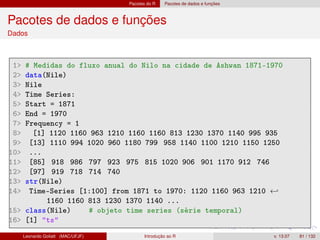Pacotes do R Pacotes de dados e funções
Pacotes de dados e funções
Dados
1 # Medidas do fluxo anual do Nilo na cidade de Ashwan 1871-1970
2 data(Nile)
3 Nile
4 Time Series:
5 Start = 1871
6 End = 1970
7 Frequency = 1
8 [1] 1120 1160 963 1210 1160 1160 813 1230 1370 1140 995 935
9 [13] 1110 994 1020 960 1180 799 958 1140 1100 1210 1150 1250
10 ...
11 [85] 918 986 797 923 975 815 1020 906 901 1170 912 746
12 [97] 919 718 714 740
13 str(Nile)
14 Time-Series [1:100] from 1871 to 1970: 1120 1160 963 1210 ←
1160 1160 813 1230 1370 1140 ...
15 class(Nile) # objeto time series (série temporal)
16 [1] ts
Leonardo Goliatt (MAC/UFJF) Introdução ao R v. 13.07 81 / 132
 