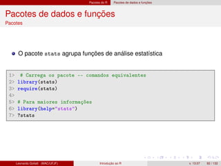 Pacotes do R Pacotes de dados e funções
Pacotes de dados e funções
Pacotes
O pacote stats agrupa funções de análise estatística
1 # Carrega os pacote -- comandos equivalentes
2 library(stats)
3 require(stats)
4
5 # Para maiores informações
6 library(help=stats)
7 ?stats
Leonardo Goliatt (MAC/UFJF) Introdução ao R v. 13.07 82 / 132
 