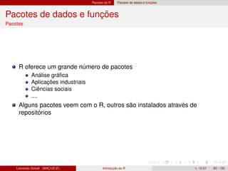 Pacotes do R Pacotes de dados e funções
Pacotes de dados e funções
Pacotes
R oferece um grande número de pacotes
Análise gráﬁca
Aplicações industriais
Ciências sociais
....
Alguns pacotes veem com o R, outros são instalados através de
repositórios
Leonardo Goliatt (MAC/UFJF) Introdução ao R v. 13.07 83 / 132
 