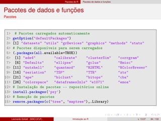 Pacotes do R Pacotes de dados e funções
Pacotes de dados e funções
Pacotes
1 # Pacotes carregados automaticamente
2 getOption(defaultPackages)
3 [1] datasets utils grDevices graphics methods stats
4 # Pacotes disponíveis para serem carregados
5 (.packages(all.available=TRUE))
6 [1] ade4 calibrate clusterSim corrgram
7 [6] Defaults ellipse gclus Hmisc
8 [11] nutshell quantmod R2HTML RColorBrewer
9 [16] seriation TSP TTR xts
10 [21] ape biclust bitops cba
11 [26] colorspace dataframes2xls e1071 emoa
12 # Instalação de pacotes -- repositórios online
13 install.packages('psy')
14 # Remoção de pacotes
15 remove.packages(c(tree, maptree),.Library)
Leonardo Goliatt (MAC/UFJF) Introdução ao R v. 13.07 84 / 132
 