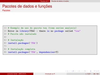 Pacotes do R Pacotes de dados e funções
Pacotes de dados e funções
Pacotes
1 # Exemplo de uso do pacote tsa (time series analysis)
2 Error in library(TSA) : there is no package called tsa
3 # Pacote não instalado
4
5 # Instalação
6 install.packages('TSA')
7
8 # Instalação completa
9 install.packages('TSA', dependencies=T)
Leonardo Goliatt (MAC/UFJF) Introdução ao R v. 13.07 85 / 132
 