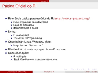 Interface R
Página Oﬁcial do R
Referência básica para usuários de R: http://www.r-project.org/
inclui programas para download
listas de discussão
documentação e ajuda
Livros:
R in a Nutshell
The Art of R Programming
Onde baixar (Linux, Windows, Mac):
http://cran.fiocruz.br/
Ubuntu (Linux): sudo apt-get install r-base
Onde ober ajuda:
R mailing list
Stack Overﬂow www.stackoverflow.com
Leonardo Goliatt (MAC/UFJF) Introdução ao R v. 13.07 8 / 132
 