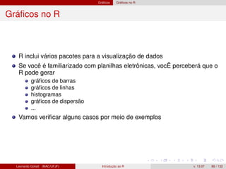 Gráﬁcos Gráﬁcos no R
Gráﬁcos no R
R inclui vários pacotes para a visualização de dados
Se você é familiarizado com planilhas eletrônicas, vocÊ perceberá que o
R pode gerar
gráﬁcos de barras
gráﬁcos de linhas
histogramas
gráﬁcos de dispersão
...
Vamos veriﬁcar alguns casos por meio de exemplos
Leonardo Goliatt (MAC/UFJF) Introdução ao R v. 13.07 86 / 132
 