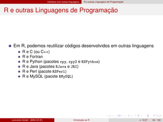Interface com outras linguagens R e outras Linguagens de Programação
R e outras Linguagens de Programação
Em R, podemos reutilizar códigos desenvolvidos em outras linguagens
R e C (ou C++)
R e Fortran
R e Python (pacotes rpy, rpy2 e RSPython)
R e Java (pacotes RJava e JRI)
R e Perl (pacote RSPerl)
R e MySQL (pacote RMySQL)
Leonardo Goliatt (MAC/UFJF) Introdução ao R v. 13.07 94 / 132
 