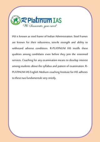 IAS is known as steel frame of Indian Administration. Steel frames
are known for their robustness, tensile strength and ability to
withstand adverse conditions. R-PLATINUM IAS instills these
qualities among candidates even before they join the esteemed
services. Coaching for any examination means to develop interest
among students about the syllabus and pattern of examination. R-
PLATINUM IAS English Medium coaching Institute for IAS adheres
tothese twofundamentals very strictly.
 