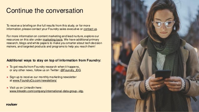 11
Continue the conversation
● To get results from Foundry research when it happens,
or any other news, follow us on Twitter: @Foundry_IDG
● Sign up to receive our monthly marketing newsletter
at www.FoundryCo.com/newsletters/
● Visit us on LinkedIn here:
www.linkedin.com/company/international-data-group--idg-
Additional ways to stay on top of information from Foundry:
To receive a briefing on the full results from this study, or for more
information, please contact your Foundry sales executive or contact us.
For more information on content marketing and lead nurture, explore our
resources on this site under marketing tools. We have additional primary
research, blogs and white papers to make you smarter about tech decision
makers, and targeted products and programs to help you reach them!
 