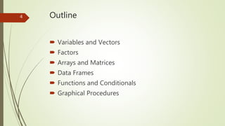 Outline
 Variables and Vectors
 Factors
 Arrays and Matrices
 Data Frames
 Functions and Conditionals
 Graphical Pro...