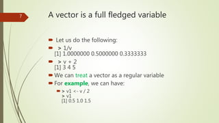 A vector is a full fledged variable
 Let us do the following:
 > 1/v
[1] 1.0000000 0.5000000 0.3333333
 > v + 2
[1] 3 4...
