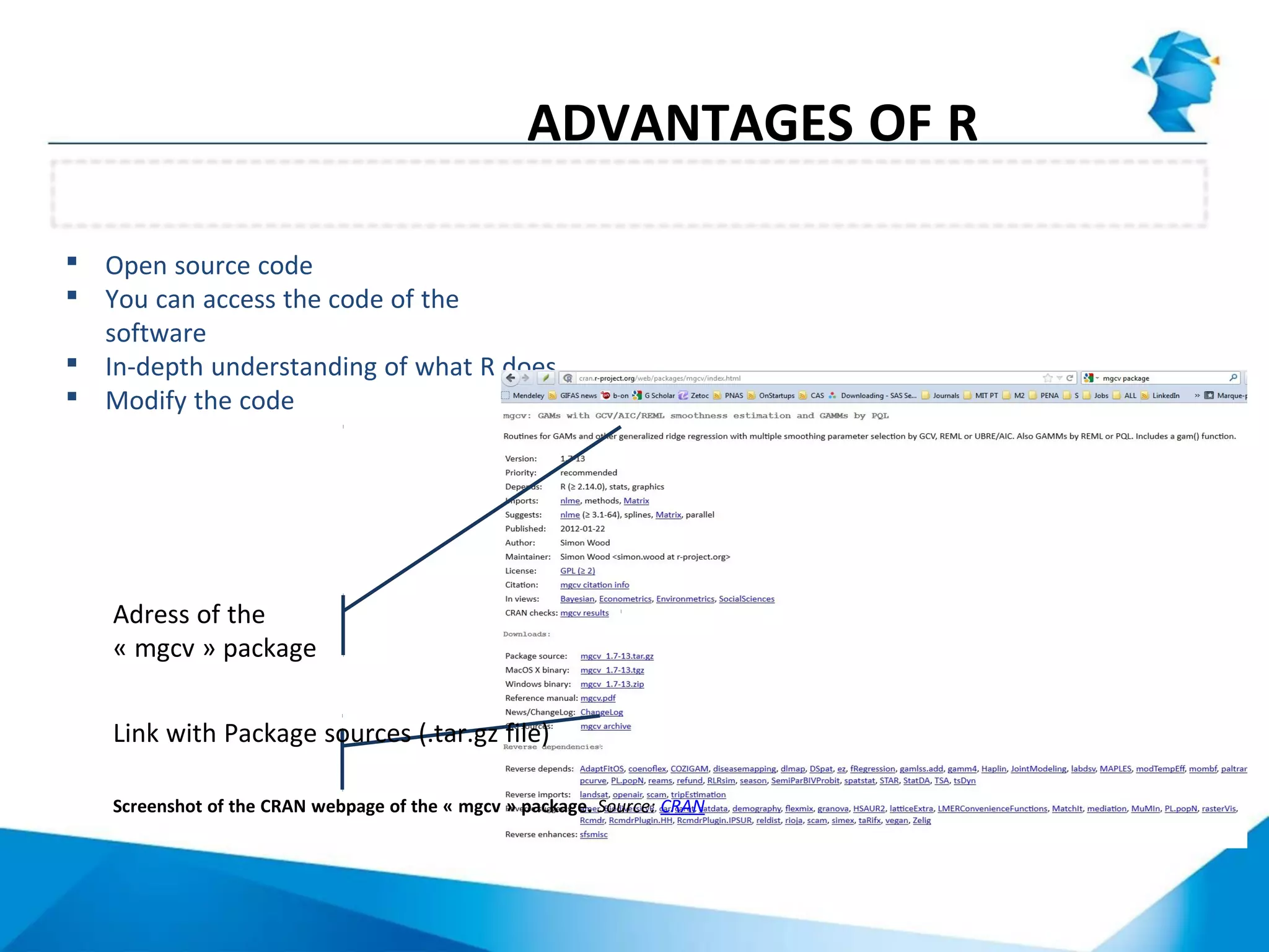 Open source code
 You can access the code of the
software
 In-depth understanding of what R does
 Modify the code
ADVANTAGES OF R
Adress of the
« mgcv » package
Link with Package sources (.tar.gz file)
Screenshot of the CRAN webpage of the « mgcv » package. Source: CRAN
 