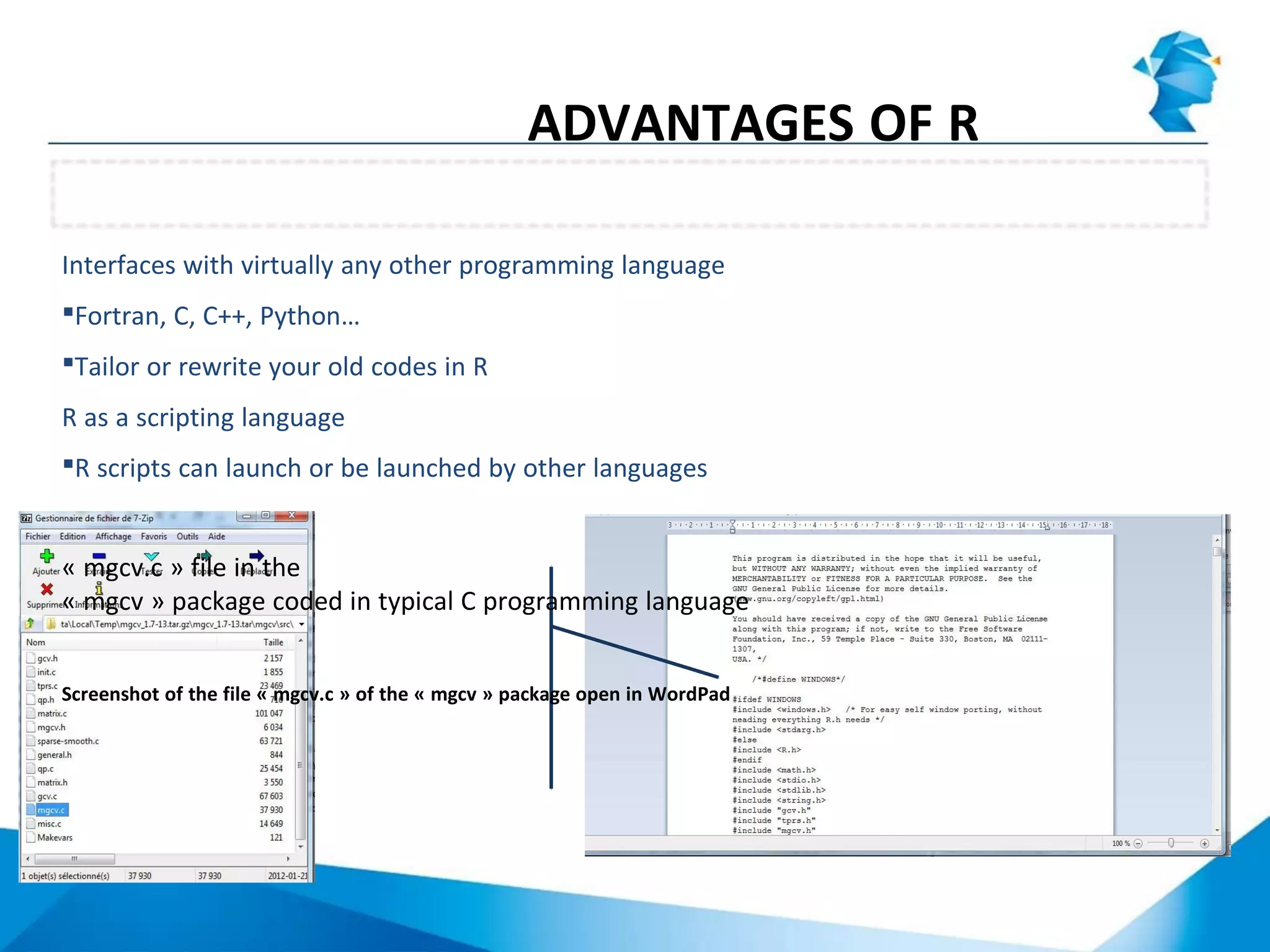Interface with other languages and scripting capabilities
ADVANTAGES OF R
Interfaces with virtually any other programming language
Fortran, C, C++, Python…
Tailor or rewrite your old codes in R
R as a scripting language
R scripts can launch or be launched by other languages
« mgcv.c » file in the
« mgcv » package coded in typical C programming language
Screenshot of the file « mgcv.c » of the « mgcv » package open in WordPad
 