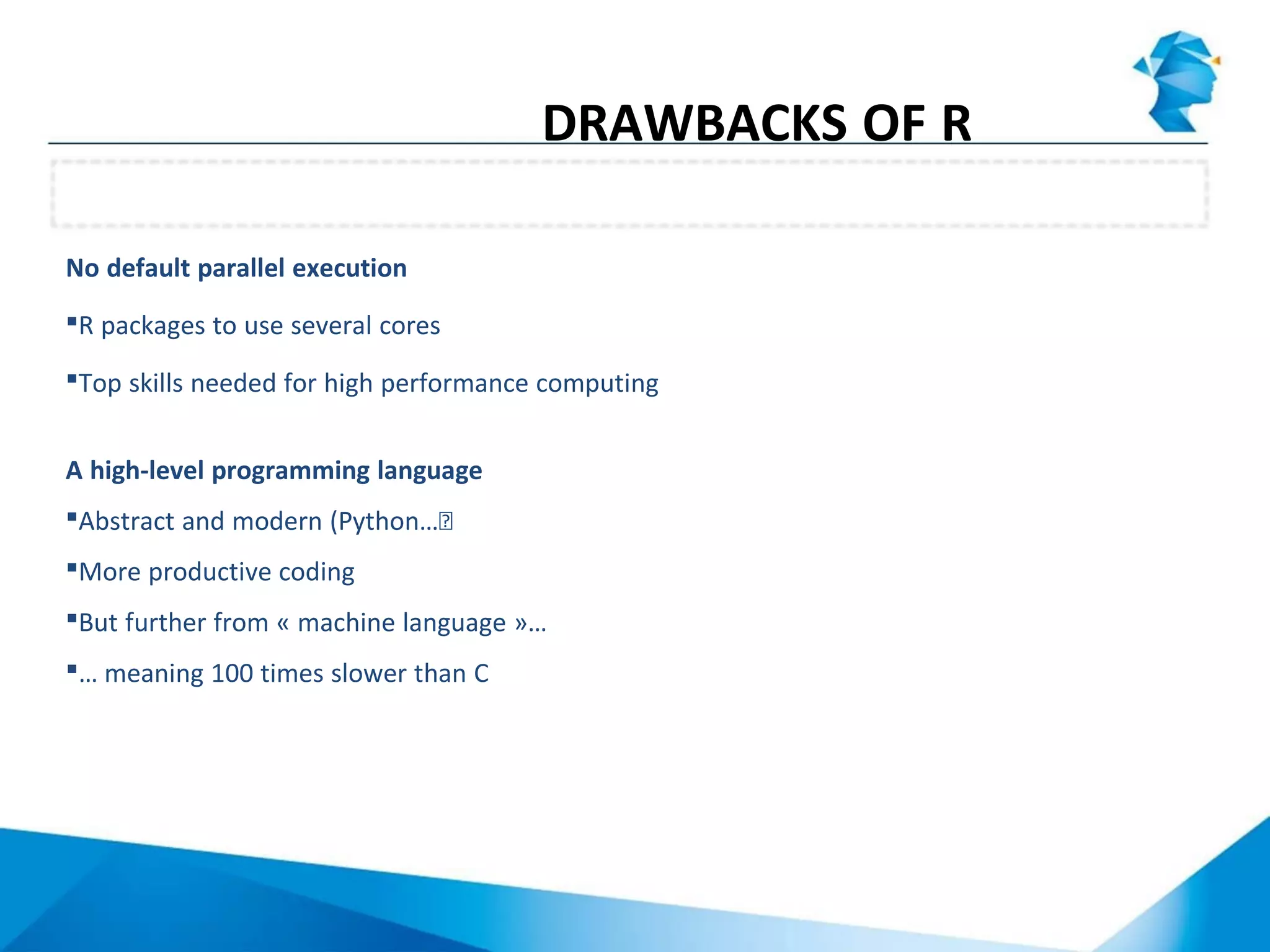 No default parallel execution
R packages to use several cores
Top skills needed for high performance computing
A high-level programming language
Abstract and modern (Python…Ϳ
More productive coding
But further from « machine language »…
… meaning 100 times slower than C
Average computing performance
DRAWBACKS OF R
 