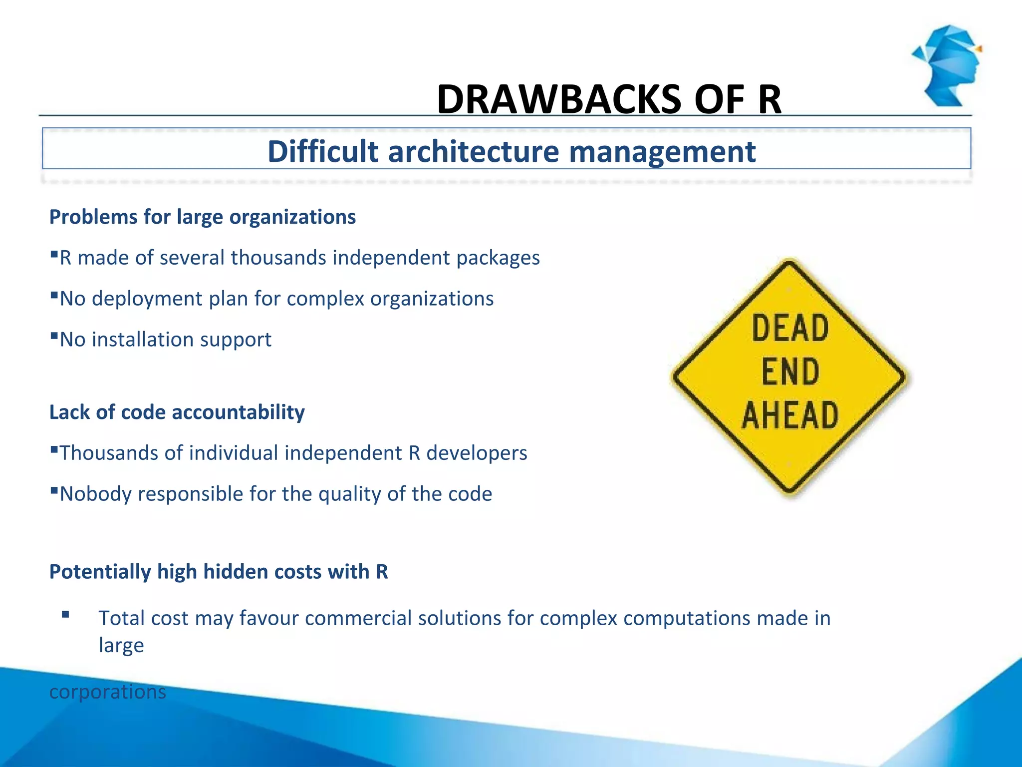 Problems for large organizations
R made of several thousands independent packages
No deployment plan for complex organizations
No installation support
Lack of code accountability
Thousands of individual independent R developers
Nobody responsible for the quality of the code
Potentially high hidden costs with R
 Total cost may favour commercial solutions for complex computations made in
large
corporations
Difficult architecture management
DRAWBACKS OF R
 