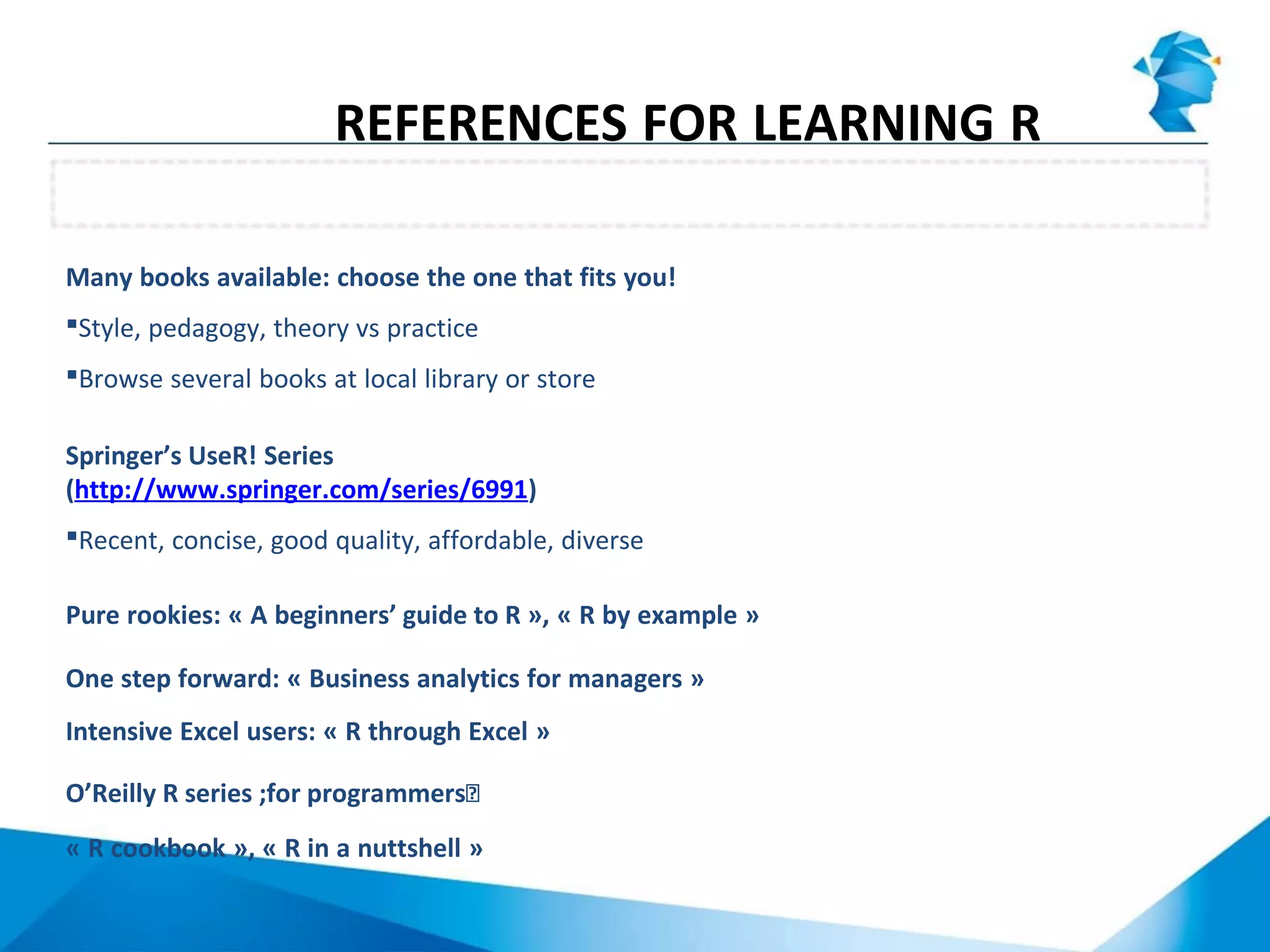 Many books available: choose the one that fits you!
Style, pedagogy, theory vs practice
Browse several books at local library or store
Springer’s UseR! Series
(http://www.springer.com/series/6991)
Recent, concise, good quality, affordable, diverse
Pure rookies: « A beginners’ guide to R », « R by example »
One step forward: « Business analytics for managers »
Intensive Excel users: « R through Excel »
O’Reilly R series ;for programmersͿ
« R cookbook », « R in a nuttshell »
Books
REFERENCES FOR LEARNING R
 
