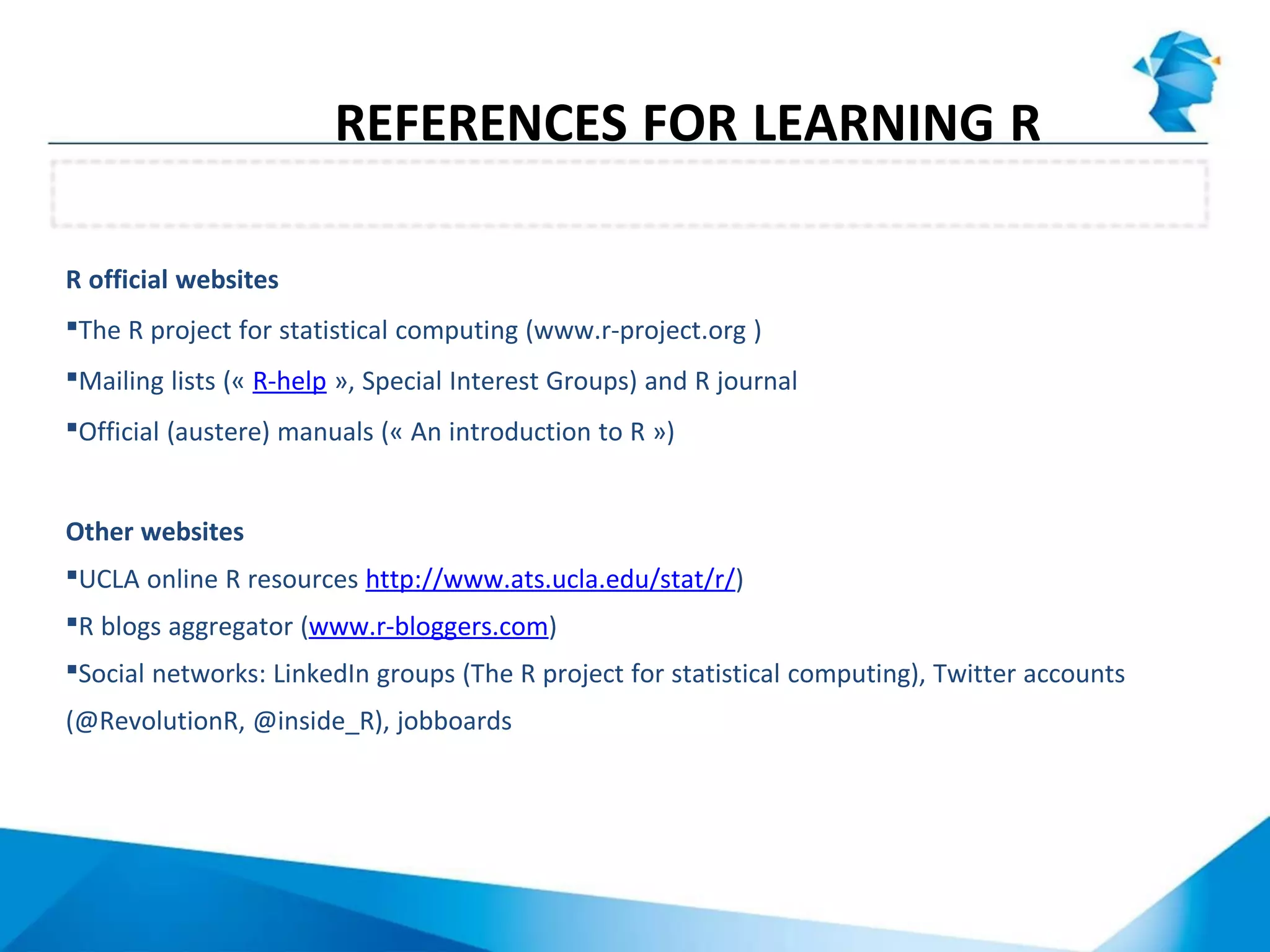 Websites
REFERENCES FOR LEARNING R
R official websites
The R project for statistical computing (www.r-project.org )
Mailing lists (« R-help », Special Interest Groups) and R journal
Official (austere) manuals (« An introduction to R »)
Other websites
UCLA online R resources http://www.ats.ucla.edu/stat/r/)
R blogs aggregator (www.r-bloggers.com)
Social networks: LinkedIn groups (The R project for statistical computing), Twitter accounts
(@RevolutionR, @inside_R), jobboards
 