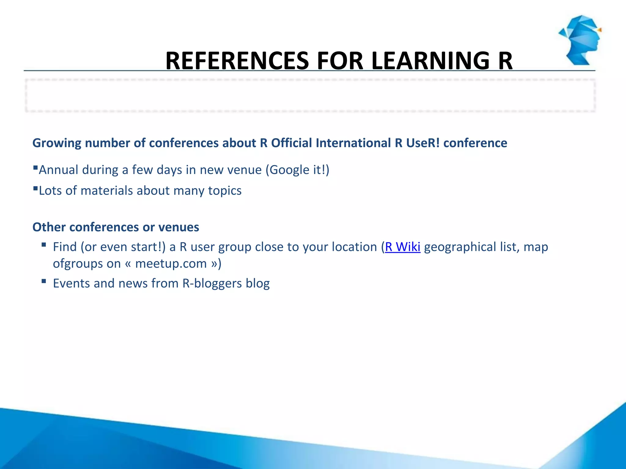 Growing number of conferences about R Official International R UseR! conference
Annual during a few days in new venue (Google it!)
Lots of materials about many topics
Other conferences or venues
 Find (or even start!) a R user group close to your location (R Wiki geographical list, map
ofgroups on « meetup.com »)
 Events and news from R-bloggers blog
Conferences
REFERENCES FOR LEARNING R
 