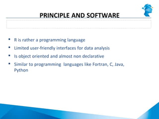  R is rather a programming language
 Limited user-friendly interfaces for data analysis
 Is object oriented and almost non declarative
 Similar to programming languages like Fortran, C, Java,
Python
R is not really a (statistical) software
PRINCIPLE AND SOFTWARE
PARADIGM
 