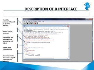 Using the command line in R console
DESCRIPTION OF R INTERFACE
First false
sentence followed
by R’s error
message
Second correct
sentence
Declaration and
printing of the
sentence as a R
object
Simple math
computations
Basic information
about the R object
containing the
sentence
 