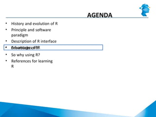 AGENDA
• History and evolution of R
• Principle and software
paradigm
• Description of R interface
• Advantages of R• Drawbacks of R
• So why using R?
• References for learning
R
 