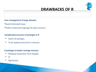 Poor management of large datasets
Avoid imbricated loops
Prefer R advanced language for data structure
Complicated structure of packages in R
 Dozen of packages
 To be loaded every time in memory
R packages to better manage memory
 Rhadoop (inspiration from Google)
 Ff
 bigmemory
Average memory performance
DRAWBACKS OF R
 