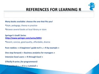 Many books available: choose the one that fits you!
Style, pedagogy, theory vs practice
Browse several books at local library or store
Springer’s UseR! Series
(http://www.springer.com/series/6991)
Recent, concise, good quality, affordable, diverse
Pure rookies: « A beginners’ guide to R », « R by example »
One step forward: « Business analytics for managers »
Intensive Excel users: « R through Excel »
O’Reilly R series ;for programmersͿ
« R cookbook », « R in a nuttshell »
Books
REFERENCES FOR LEARNING R
 