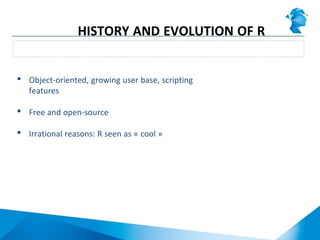 Explosion of R popularity in the last decade
HISTORY AND EVOLUTION OF R
 Object-oriented, growing user base, scripting
features
 Free and open-source
 Irrational reasons: R seen as « cool »
 