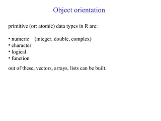 Object orientation
primitive (or: atomic) data types in R are:
• numeric (integer, double, complex)
• character
• logical
• function
out of these, vectors, arrays, lists can be built.
 