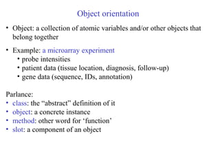 Object orientation
• Object: a collection of atomic variables and/or other objects that
belong together
• Example: a microarray experiment
• probe intensities
• patient data (tissue location, diagnosis, follow-up)
• gene data (sequence, IDs, annotation)
Parlance:
• class: the “abstract” definition of it
• object: a concrete instance
• method: other word for ‘function’
• slot: a component of an object
 
