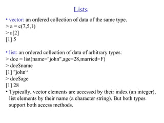 Lists
• vector: an ordered collection of data of the same type.
> a = c(7,5,1)
> a[2]
[1] 5
• list: an ordered collection of data of arbitrary types.
> doe = list(name="john",age=28,married=F)
> doe$name
[1] "john“
> doe$age
[1] 28
• Typically, vector elements are accessed by their index (an integer),
list elements by their name (a character string). But both types
support both access methods.
 