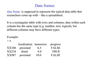 Data frames
data frame: is supposed to represent the typical data table that
researchers come up with – like a spreadsheet.
It is a rectangular table with rows and columns; data within each
column has the same type (e.g. number, text, logical), but
different columns may have different types.
Example:
> a
localisation tumorsize progress
XX348 proximal 6.3 FALSE
XX234 distal 8.0 TRUE
XX987 proximal 10.0 FALSE
 