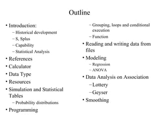 Outline
• Introduction:
– Historical development
– S, Splus
– Capability
– Statistical Analysis
• References
• Calculator
• Data Type
• Resources
• Simulation and Statistical
Tables
– Probability distributions
• Programming
– Grouping, loops and conditional
execution
– Function
• Reading and writing data from
files
• Modeling
– Regression
– ANOVA
• Data Analysis on Association
–Lottery
–Geyser
• Smoothing
 