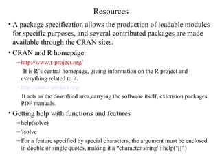 Resources
• A package specification allows the production of loadable modules
for specific purposes, and several contributed packages are made
available through the CRAN sites.
• CRAN and R homepage:
– http://www.r-project.org/
It is R’s central homepage, giving information on the R project and
everything related to it.
– http://cran.r-project.org/
It acts as the download area,carrying the software itself, extension packages,
PDF manuals.
• Getting help with functions and features
– help(solve)
– ?solve
– For a feature specified by special characters, the argument must be enclosed
in double or single quotes, making it a “character string”: help("[[")
 