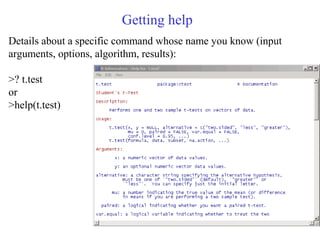 Getting help
Details about a specific command whose name you know (input
arguments, options, algorithm, results):
>? t.test
or
>help(t.test)
 