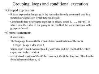 Grouping, loops and conditional execution
• Grouped expressions
– R is an expression language in the sense that its only command type is a
function or expression which returns a result.
– Commands may be grouped together in braces, {expr 1, . . ., expr m}, in
which case the value of the group is the result of the last expression in the
group evaluated.
• Control statements
– if statements
– The language has available a conditional construction of the form
if (expr 1) expr 2 else expr 3
where expr 1 must evaluate to a logical value and the result of the entire
expression is then evident.
– a vectorized version of the if/else construct, the ifelse function. This has the
form ifelse(condition, a, b)
 