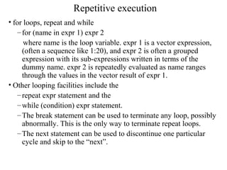 Repetitive execution
• for loops, repeat and while
–for (name in expr 1) expr 2
where name is the loop variable. expr 1 is a vector expression,
(often a sequence like 1:20), and expr 2 is often a grouped
expression with its sub-expressions written in terms of the
dummy name. expr 2 is repeatedly evaluated as name ranges
through the values in the vector result of expr 1.
• Other looping facilities include the
–repeat expr statement and the
–while (condition) expr statement.
–The break statement can be used to terminate any loop, possibly
abnormally. This is the only way to terminate repeat loops.
–The next statement can be used to discontinue one particular
cycle and skip to the “next”.
 