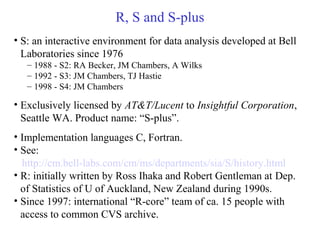 R, S and S-plus
• S: an interactive environment for data analysis developed at Bell
Laboratories since 1976
– 1988 - S2: RA Becker, JM Chambers, A Wilks
– 1992 - S3: JM Chambers, TJ Hastie
– 1998 - S4: JM Chambers
• Exclusively licensed by AT&T/Lucent to Insightful Corporation,
Seattle WA. Product name: “S-plus”.
• Implementation languages C, Fortran.
• See:
http://cm.bell-labs.com/cm/ms/departments/sia/S/history.html
• R: initially written by Ross Ihaka and Robert Gentleman at Dep.
of Statistics of U of Auckland, New Zealand during 1990s.
• Since 1997: international “R-core” team of ca. 15 people with
access to common CVS archive.
 
