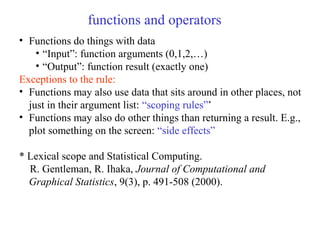 functions and operators
• Functions do things with data
• “Input”: function arguments (0,1,2,…)
• “Output”: function result (exactly one)
Exceptions to the rule:
• Functions may also use data that sits around in other places, not
just in their argument list: “scoping rules”*
• Functions may also do other things than returning a result. E.g.,
plot something on the screen: “side effects”
* Lexical scope and Statistical Computing.
R. Gentleman, R. Ihaka, Journal of Computational and
Graphical Statistics, 9(3), p. 491-508 (2000).
 